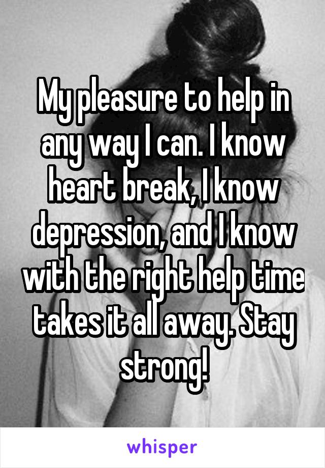 My pleasure to help in any way I can. I know heart break, I know depression, and I know with the right help time takes it all away. Stay strong!