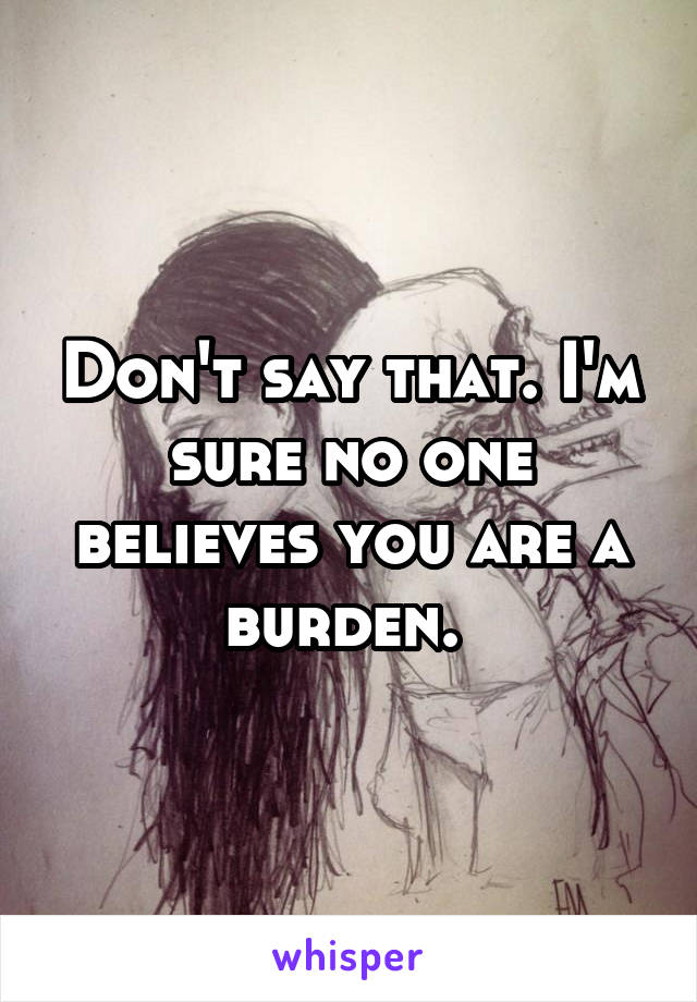 Don't say that. I'm sure no one believes you are a burden. 