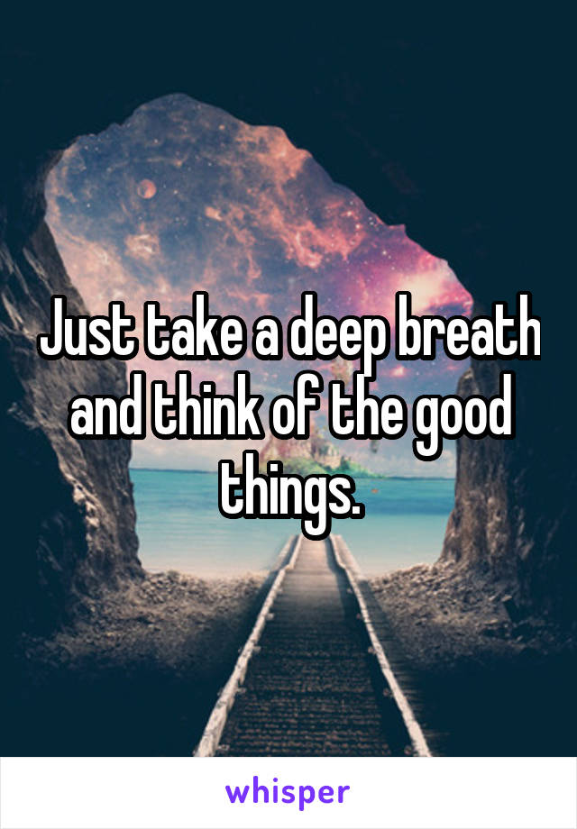 Just take a deep breath and think of the good things.