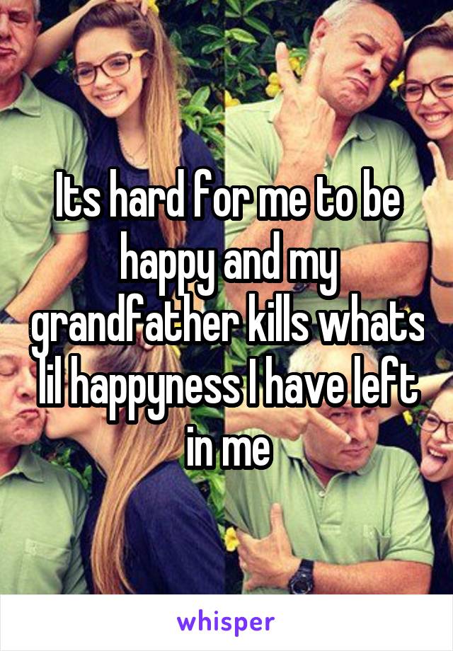 Its hard for me to be happy and my grandfather kills whats lil happyness I have left in me