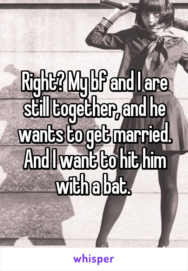 Right? My bf and I are still together, and he wants to get married. And I want to hit him with a bat. 