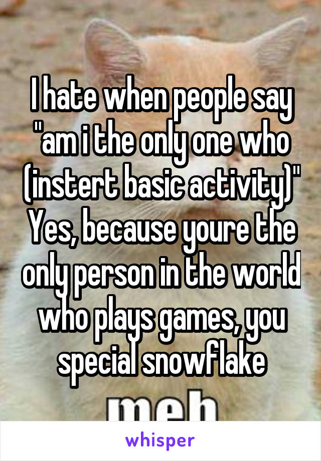 I hate when people say "am i the only one who (instert basic activity)" Yes, because youre the only person in the world who plays games, you special snowflake