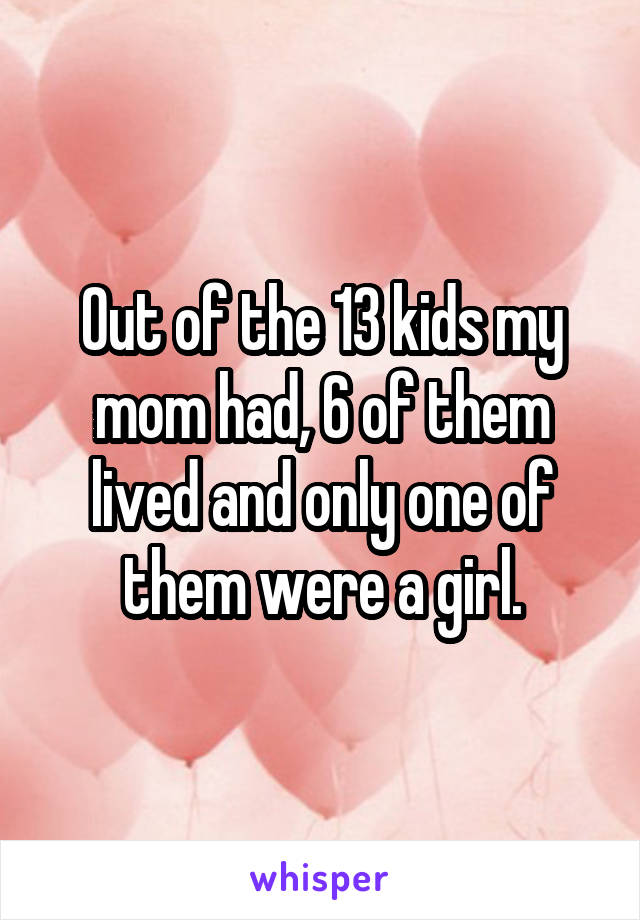 Out of the 13 kids my mom had, 6 of them lived and only one of them were a girl.