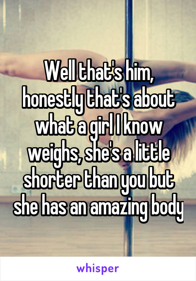 Well that's him, honestly that's about what a girl I know weighs, she's a little shorter than you but she has an amazing body