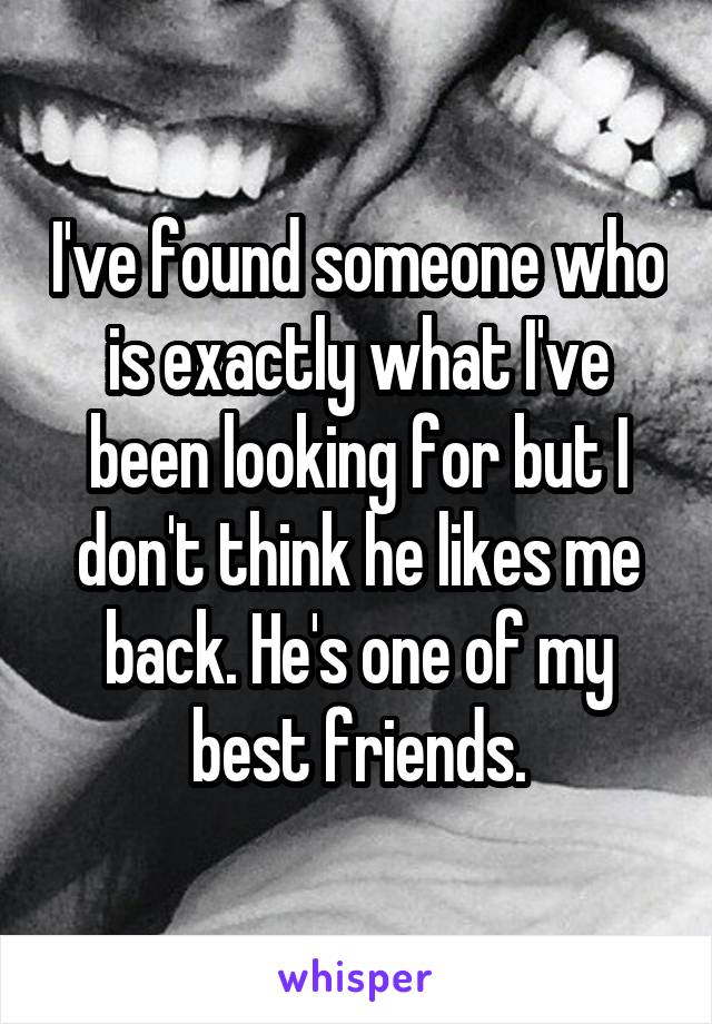I've found someone who is exactly what I've been looking for but I don't think he likes me back. He's one of my best friends.