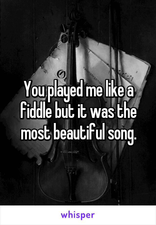 You played me like a fiddle but it was the most beautiful song.