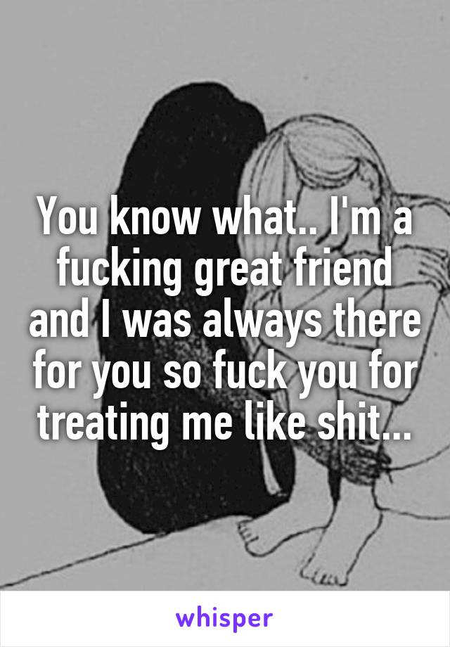 You know what.. I'm a fucking great friend and I was always there for you so fuck you for treating me like shit...