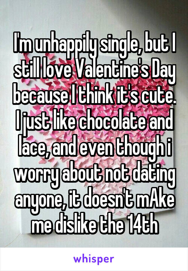I'm unhappily single, but I still love Valentine's Day because I think it's cute. I just like chocolate and lace, and even though i worry about not dating anyone, it doesn't mAke me dislike the 14th