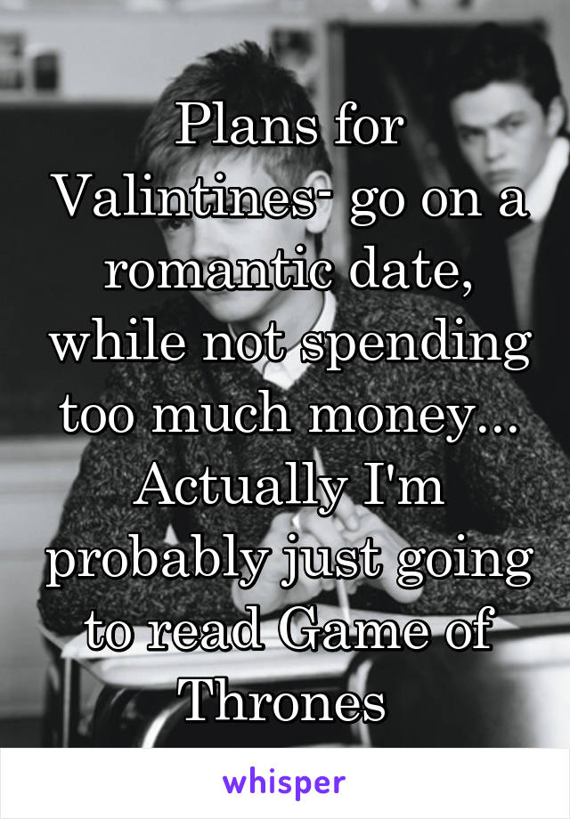 Plans for Valintines- go on a romantic date, while not spending too much money...
Actually I'm probably just going to read Game of Thrones 