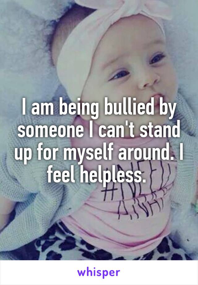 I am being bullied by someone I can't stand up for myself around. I feel helpless. 