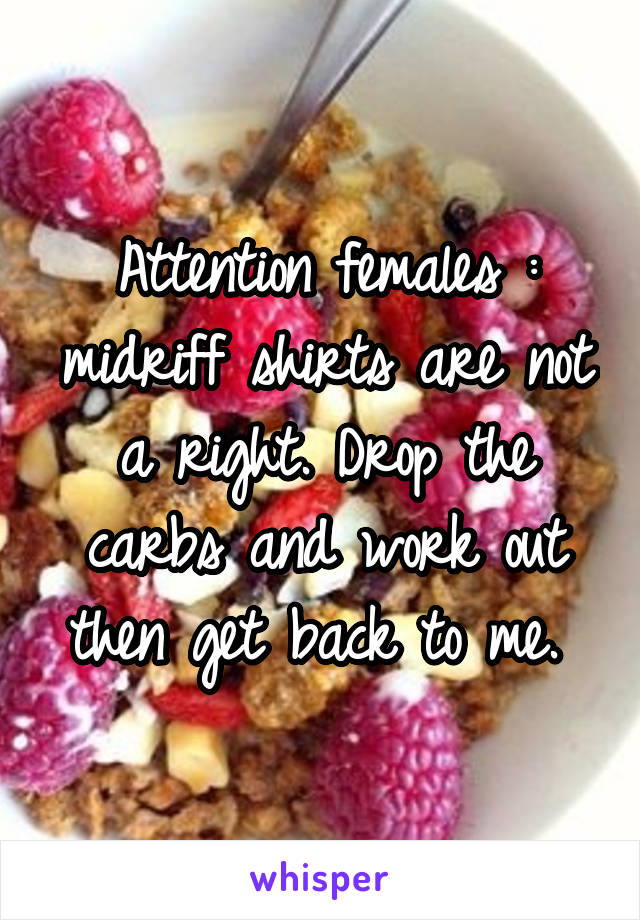 Attention females : midriff shirts are not a right. Drop the carbs and work out then get back to me. 