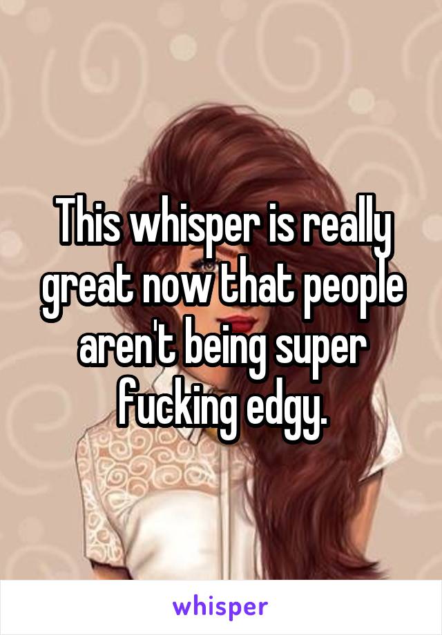 This whisper is really great now that people aren't being super fucking edgy.