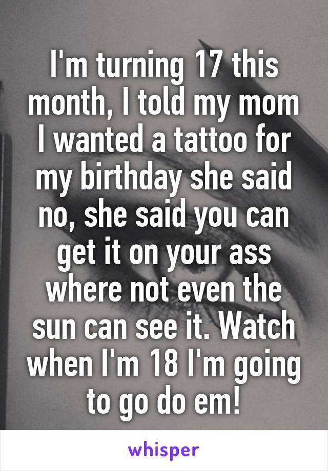 I'm turning 17 this month, I told my mom I wanted a tattoo for my birthday she said no, she said you can get it on your ass where not even the sun can see it. Watch when I'm 18 I'm going to go do em!
