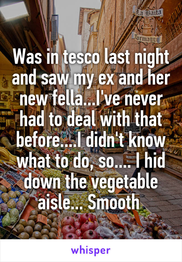 Was in tesco last night and saw my ex and her new fella...I've never had to deal with that before....I didn't know what to do, so.... I hid down the vegetable aisle... Smooth 
