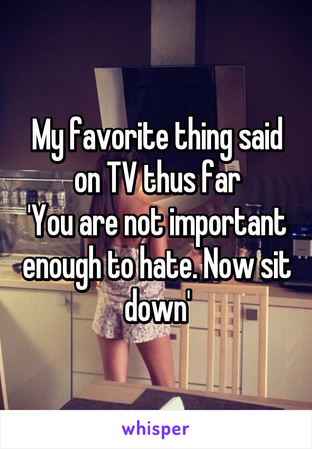 My favorite thing said on TV thus far
'You are not important enough to hate. Now sit down'