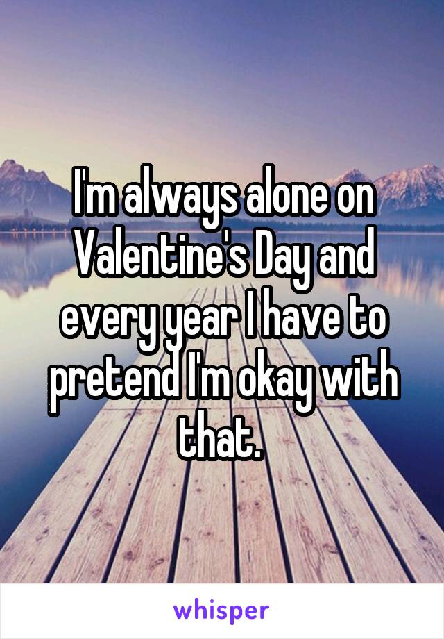 I'm always alone on Valentine's Day and every year I have to pretend I'm okay with that. 