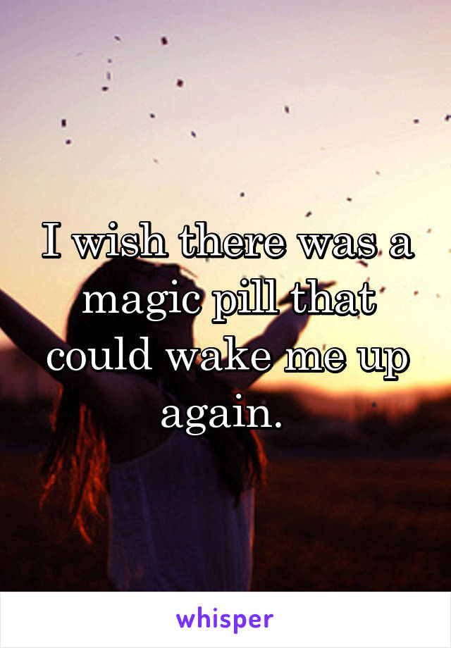 I wish there was a magic pill that could wake me up again. 
