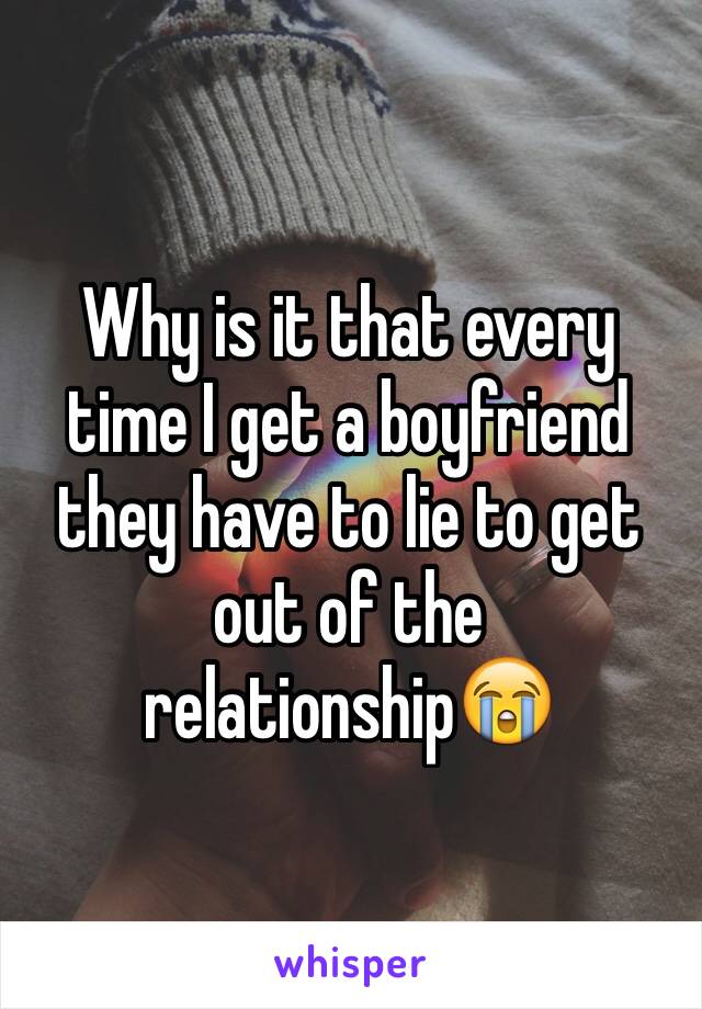 Why is it that every time I get a boyfriend they have to lie to get out of the relationship😭