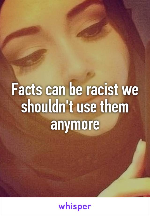 Facts can be racist we shouldn't use them anymore