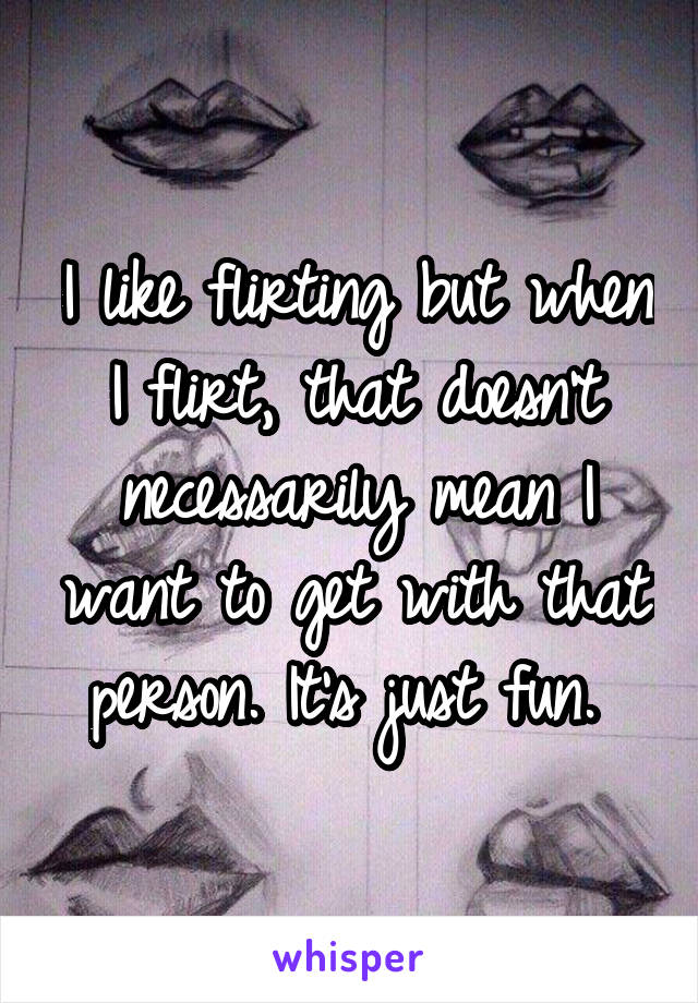I like flirting but when I flirt, that doesn't necessarily mean I want to get with that person. It's just fun. 