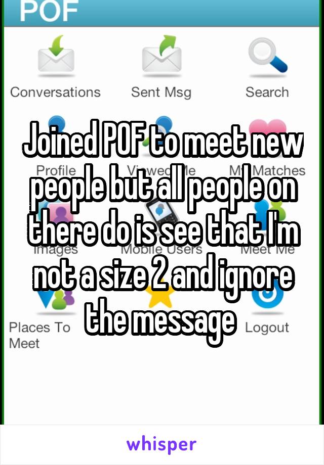 Joined POF to meet new people but all people on there do is see that I'm not a size 2 and ignore the message 