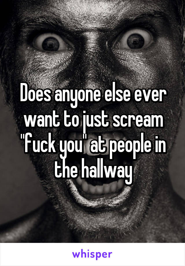 Does anyone else ever want to just scream "fuck you" at people in the hallway