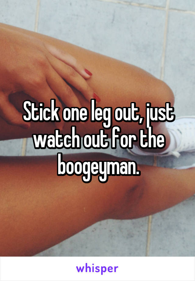 Stick one leg out, just watch out for the boogeyman.