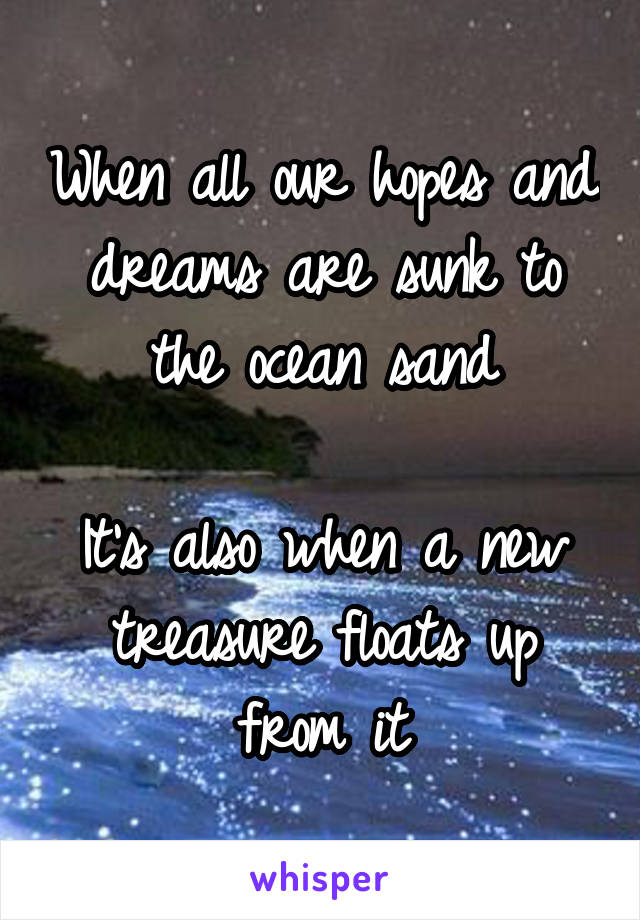 When all our hopes and dreams are sunk to the ocean sand

It's also when a new treasure floats up from it