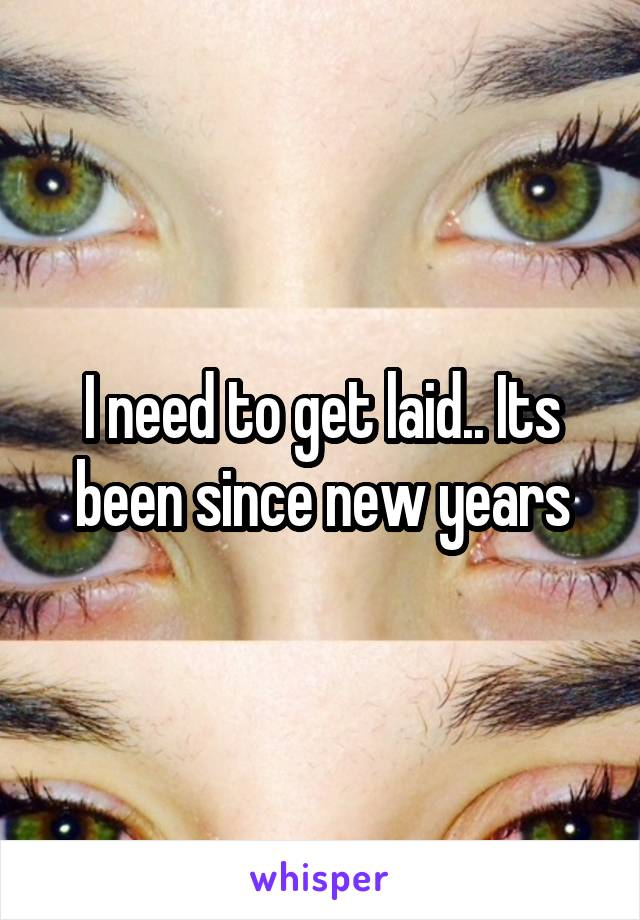 I need to get laid.. Its been since new years