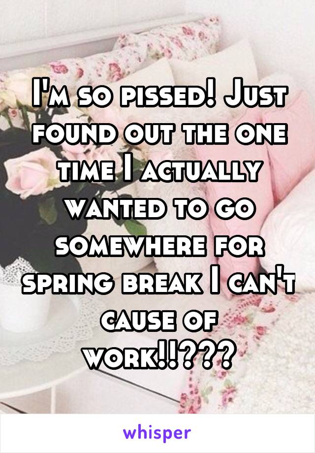 I'm so pissed! Just found out the one time I actually wanted to go somewhere for spring break I can't cause of work!!😡😡😡