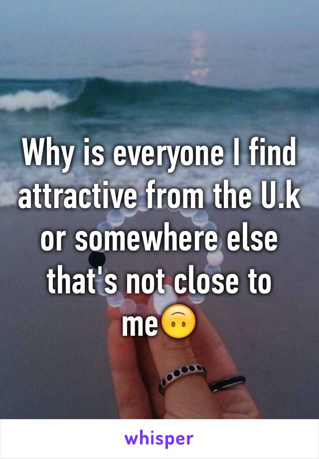 Why is everyone I find attractive from the U.k or somewhere else that's not close to me🙃