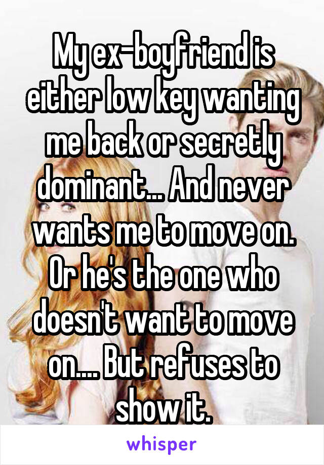 My ex-boyfriend is either low key wanting me back or secretly dominant... And never wants me to move on. Or he's the one who doesn't want to move on.... But refuses to show it.