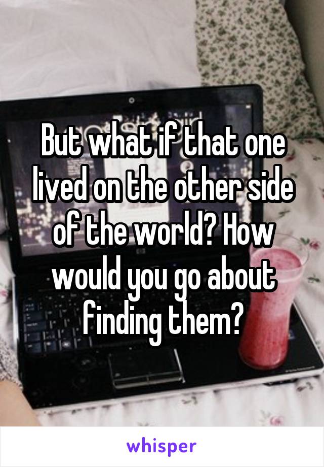 But what if that one lived on the other side of the world? How would you go about finding them?