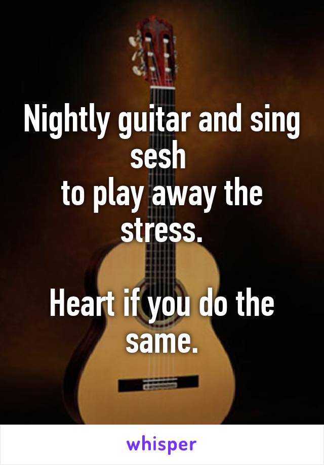 Nightly guitar and sing sesh 
to play away the stress.

Heart if you do the same.