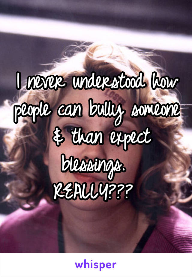 I never understood how people can bully someone  & than expect blessings. 
REALLY??? 