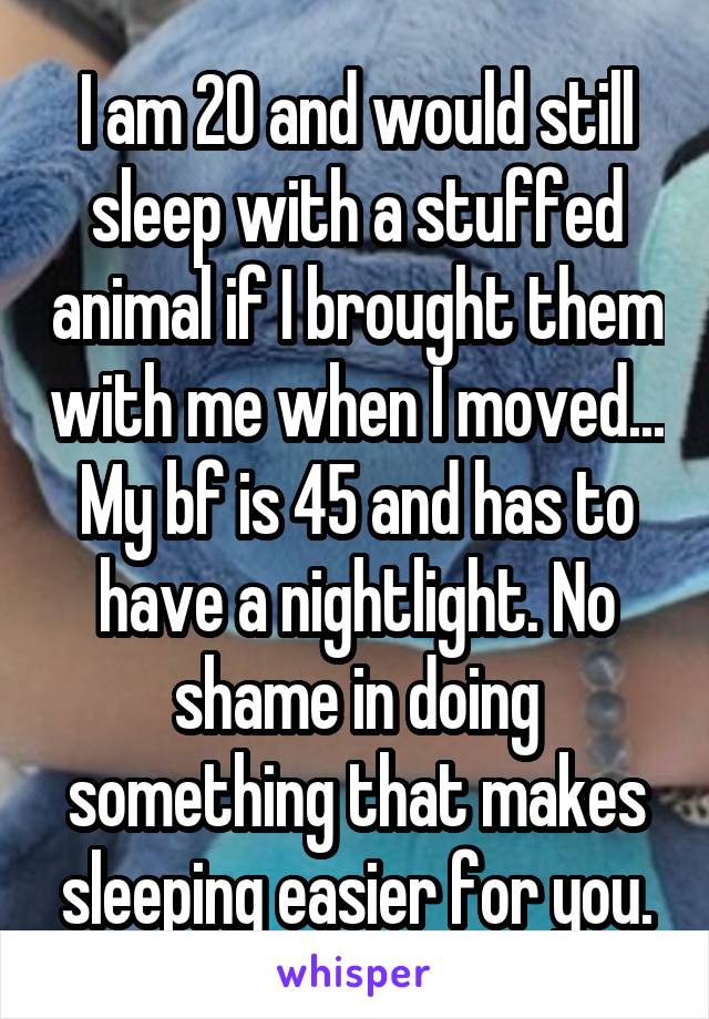 I am 20 and would still sleep with a stuffed animal if I brought them with me when I moved... My bf is 45 and has to have a nightlight. No shame in doing something that makes sleeping easier for you.