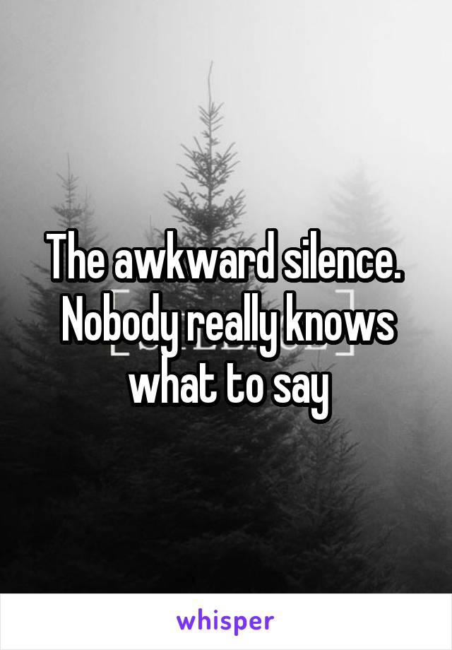 The awkward silence.  Nobody really knows what to say