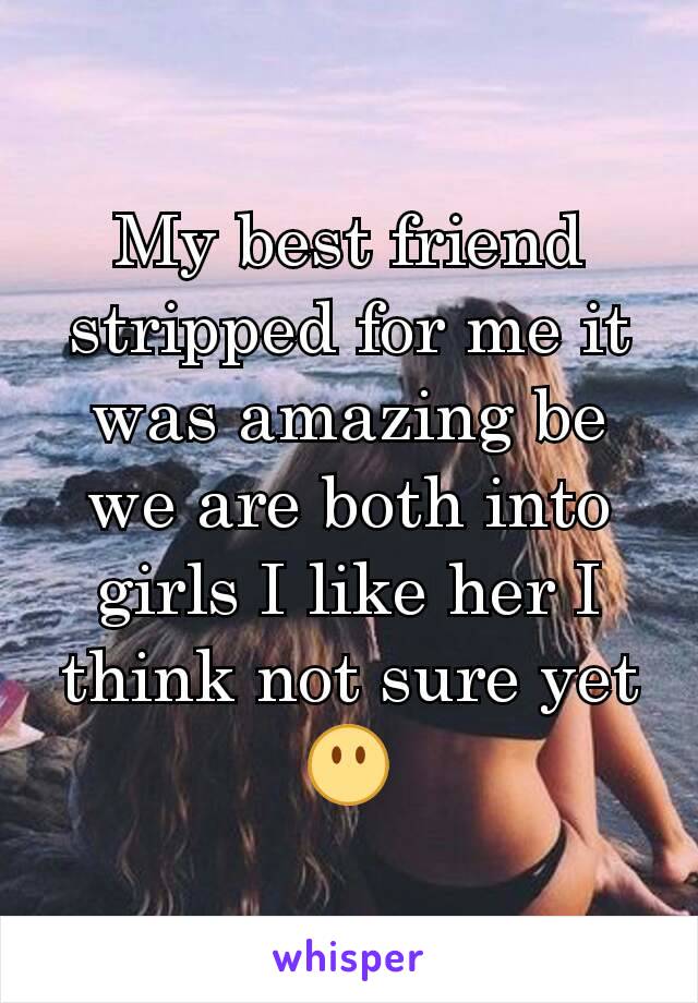 My best friend stripped for me it was amazing be we are both into girls I like her I think not sure yet 😶