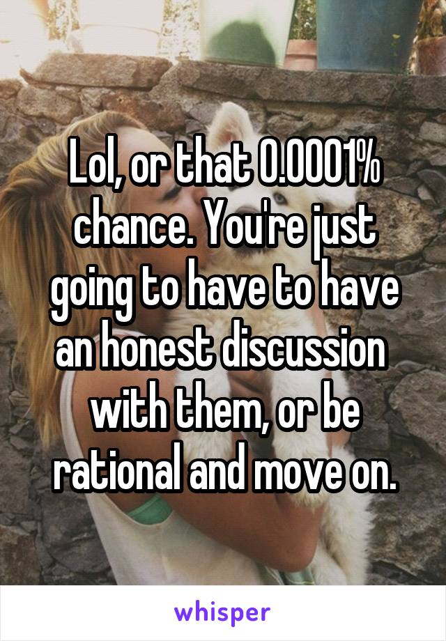 Lol, or that 0.0001% chance. You're just going to have to have an honest discussion  with them, or be rational and move on.