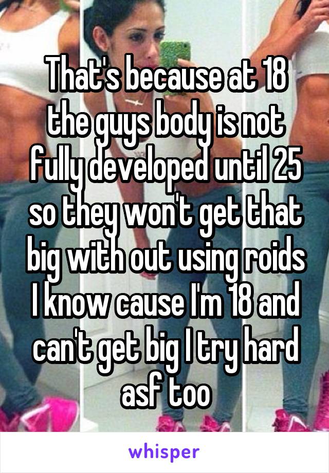 That's because at 18 the guys body is not fully developed until 25 so they won't get that big with out using roids I know cause I'm 18 and can't get big I try hard asf too