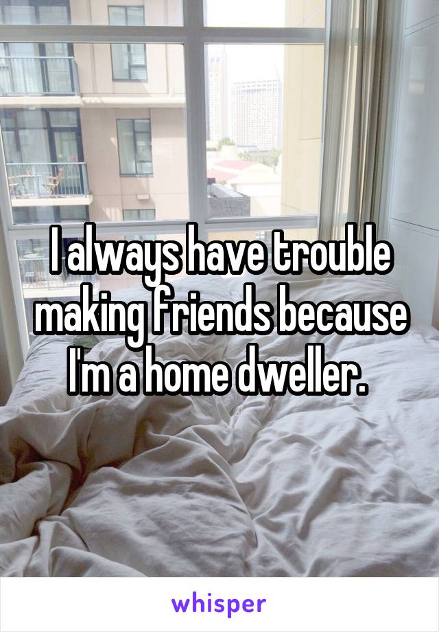 I always have trouble making friends because I'm a home dweller. 