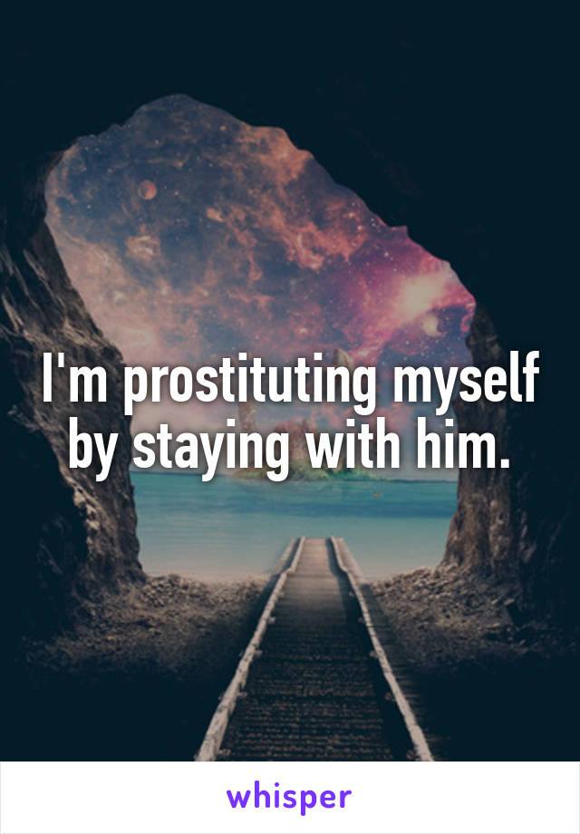 I'm prostituting myself by staying with him.