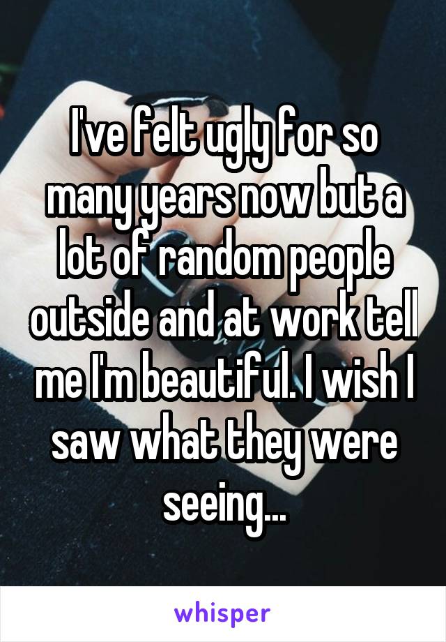 I've felt ugly for so many years now but a lot of random people outside and at work tell me I'm beautiful. I wish I saw what they were seeing...