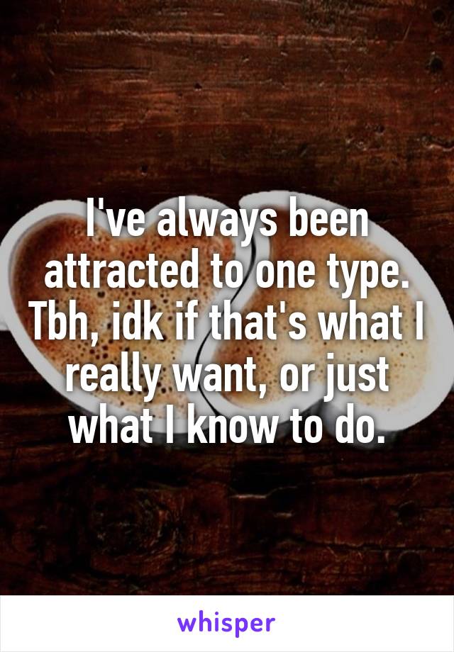 I've always been attracted to one type. Tbh, idk if that's what I really want, or just what I know to do.
