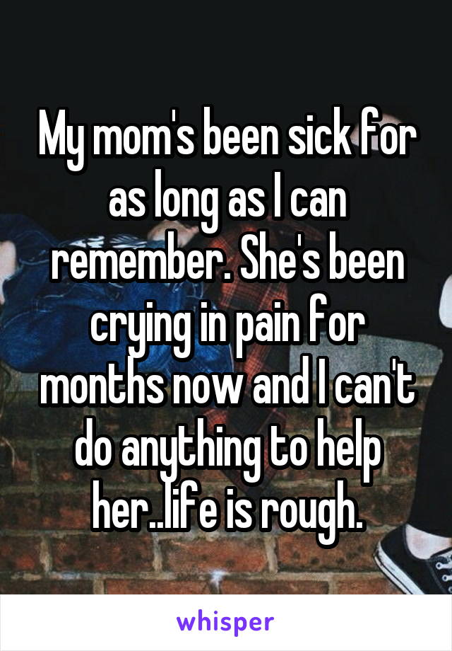 My mom's been sick for as long as I can remember. She's been crying in pain for months now and I can't do anything to help her..life is rough.
