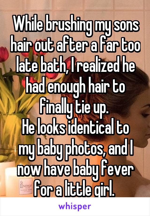 While brushing my sons hair out after a far too late bath, I realized he had enough hair to finally tie up. 
He looks identical to my baby photos, and I now have baby fever for a little girl. 