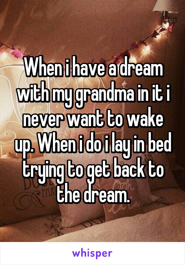 When i have a dream with my grandma in it i never want to wake up. When i do i lay in bed trying to get back to the dream.