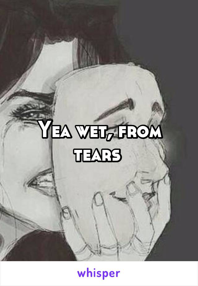 Yea wet, from tears 