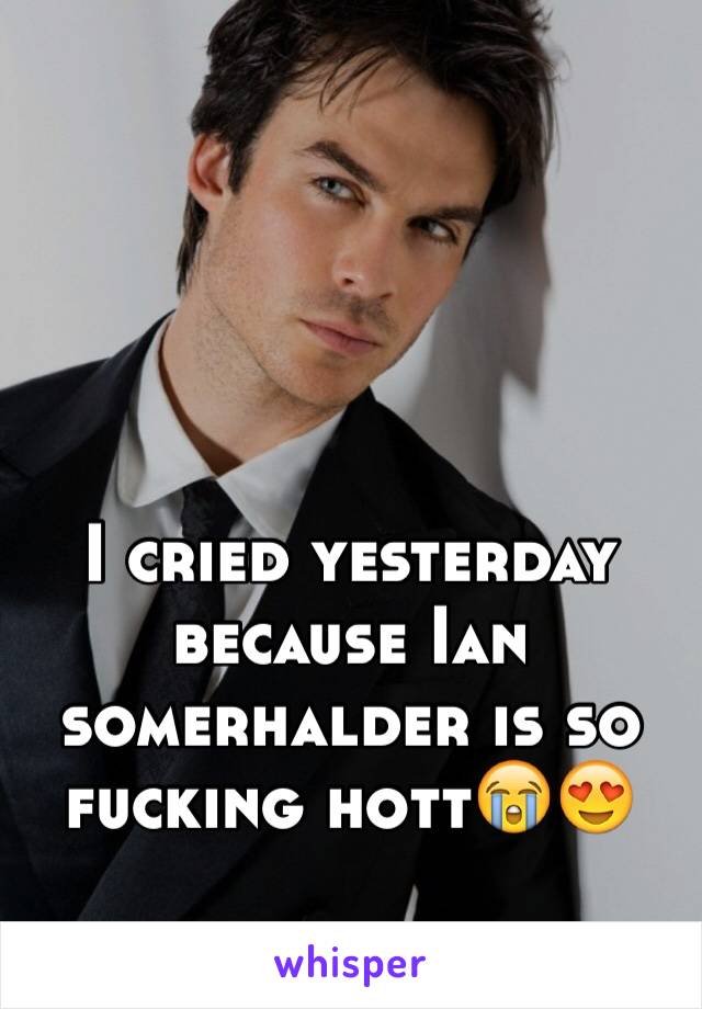 I cried yesterday because Ian somerhalder is so fucking hott😭😍
