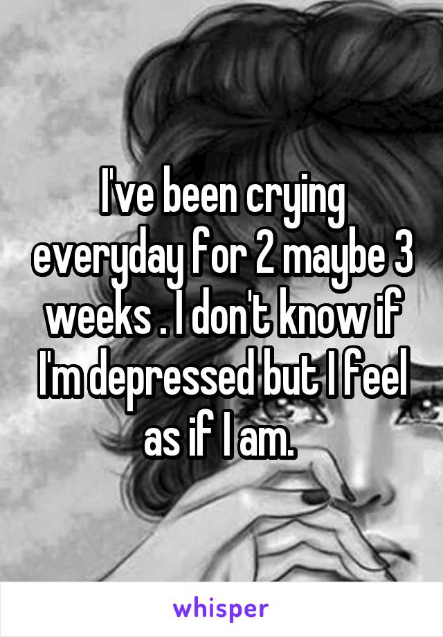 I've been crying everyday for 2 maybe 3 weeks . I don't know if I'm depressed but I feel as if I am. 